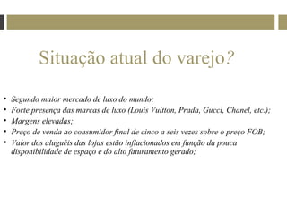Situação atual do varejo?
•   Segundo maior mercado de luxo do mundo;
•   Forte presença das marcas de luxo (Louis Vuitton, Prada, Gucci, Chanel, etc.);
•   Margens elevadas;
•   Preço de venda ao consumidor final de cinco a seis vezes sobre o preço FOB;
•   Valor dos aluguéis das lojas estão inflacionados em função da pouca
    disponibilidade de espaço e do alto faturamento gerado;
 