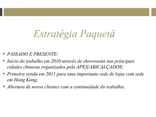 Estratégia Paquetá
• PASSADO E PRESENTE:
• Início do trabalho em 2010 através de showrooms nas principais
  cidades chinesas organizados pela APEX/ABICALÇADOS;
• Primeira venda em 2011 para uma importante rede de lojas com sede
  em Hong Kong;
• Abertura de novos clientes com a continuidade do trabalho;
 