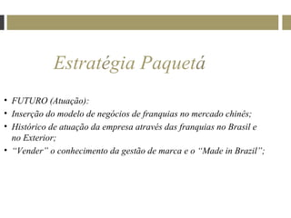 Estratégia Paquetá
• FUTURO (Atuação):
• Inserção do modelo de negócios de franquias no mercado chinês;
• Histórico de atuação da empresa através das franquias no Brasil e
  no Exterior;
• “Vender” o conhecimento da gestão de marca e o “Made in Brazil”;
 