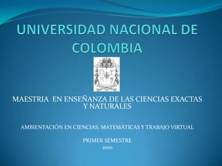 UNIVERSIDAD NACIONAL DE COLOMBIA MAESTRIA  EN ENSEÑANZA DE LAS CIENCIAS EXACTAS Y NATURALES AMBIENTACIÓN EN CIENCIAS, MATEMÁTICAS Y TRABAJO VIRTUAL PRIMER SEMESTRE 2010 