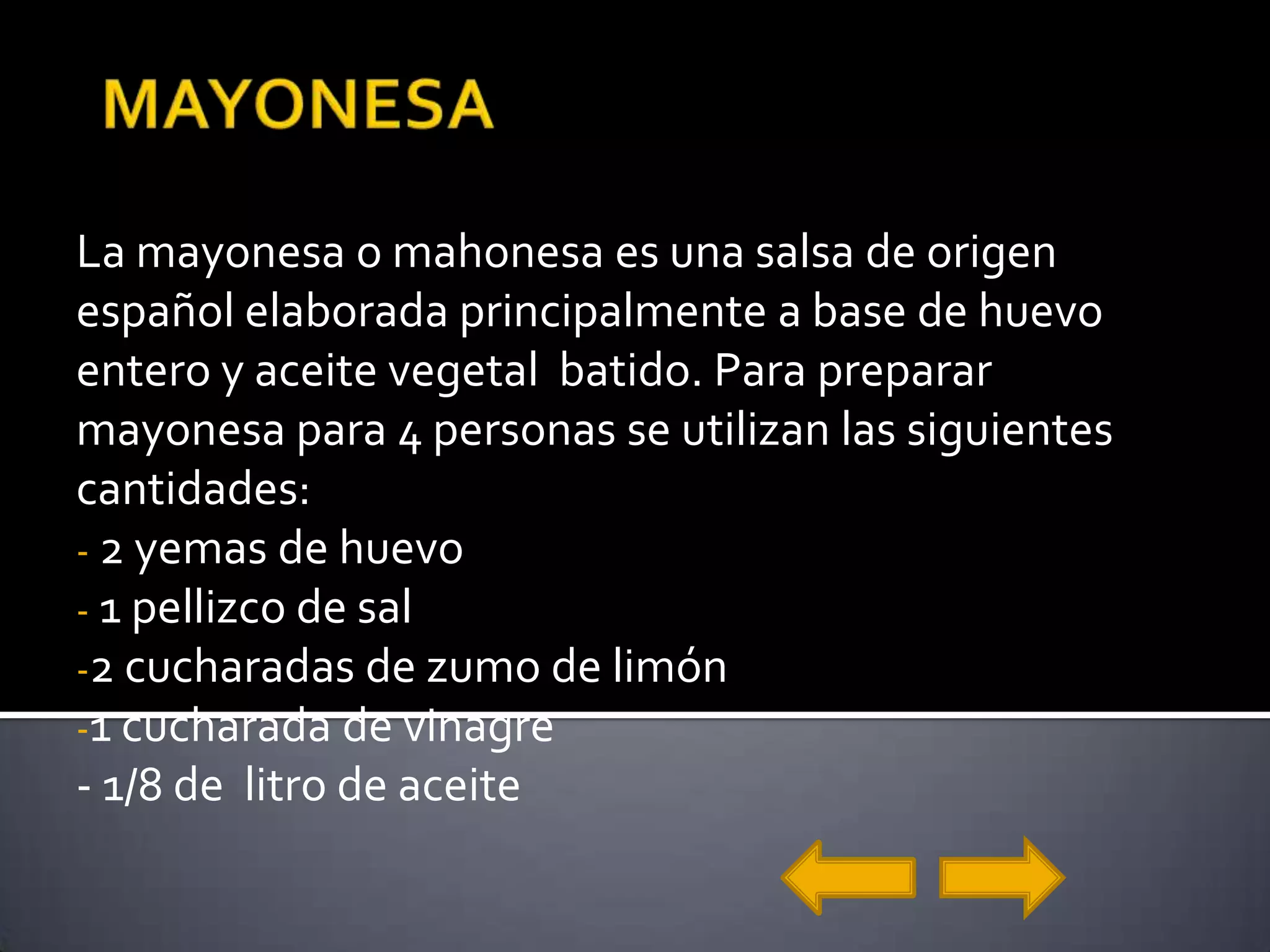 MAYONESALa mayonesa o mahonesa es una salsa de origen español elaborada principalmente a base de huevo entero y aceite vegetal  batido. Para preparar mayonesa para 4 personas se utilizan las siguientes cantidades: 2 yemas de huevo