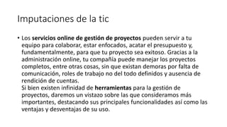 Imputaciones de la tic
• Los servicios online de gestión de proyectos pueden servir a tu
equipo para colaborar, estar enfocados, acatar el presupuesto y,
fundamentalmente, para que tu proyecto sea exitoso. Gracias a la
administración online, tu compañía puede manejar los proyectos
completos, entre otras cosas, sin que existan demoras por falta de
comunicación, roles de trabajo no del todo definidos y ausencia de
rendición de cuentas.
Si bien existen infinidad de herramientas para la gestión de
proyectos, daremos un vistazo sobre las que consideramos más
importantes, destacando sus principales funcionalidades así como las
ventajas y desventajas de su uso.
 