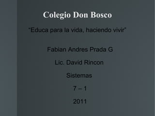 Colegio Don Bosco “ Educa para la vida, haciendo vivir” Fabian Andres Prada G Lic. David Rincon  Sistemas  7 – 1 2011 