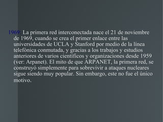 1969:  La primera red interconectada nace el 21 de noviembre de 1969, cuando se crea el primer enlace entre las universidades de UCLA y Stanford por medio de la línea telefónica conmutada, y gracias a los trabajos y estudios anteriores de varios científicos y organizaciones desde 1959 (ver: Arpanet). El mito de que ARPANET, la primera red, se construyó simplemente para sobrevivir a ataques nucleares sigue siendo muy popular. Sin embargo, este no fue el único motivo . 