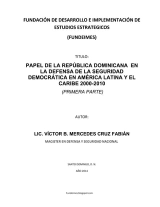 Fundeimes.blogspot.com
FUNDACIÓN DE DESARROLLO E IMPLEMENTACIÓN DE
ESTUDIOS ESTRATEGICOS
(FUNDEIMES)
TITULO:
PAPEL DE LA REPÚBLICA DOMINICANA EN
LA DEFENSA DE LA SEGURIDAD
DEMOCRÁTICA EN AMÉRICA LATINA Y EL
CARIBE 2000-2010
(PRIMERA PARTE)
AUTOR:
LIC. VÍCTOR B. MERCEDES CRUZ FABIÁN
MAGISTER EN DEFENSA Y SEGURIDAD NACIONAL
SANTO DOMINGO, D. N.
AÑO 2014
 