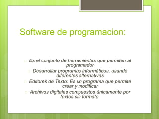 Software de programacion: 
 Es el conjunto de herramientas que permiten al 
programador 
 Desarrollar programas informáticos, usando 
diferentes alternativas 
 Editores de Texto: Es un programa que permite 
crear y modificar 
 Archivos digitales compuestos únicamente por 
textos sin formato. 
 