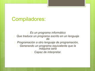 Compiladores: 
 Es un programa informático 
 Que traduce un programa escrito en un lenguaje 
de 
 Programación a otro lenguaje de programación, 
 Generando un programa equivalente que la 
máquina será 
 Capaz de interpretar. 
 