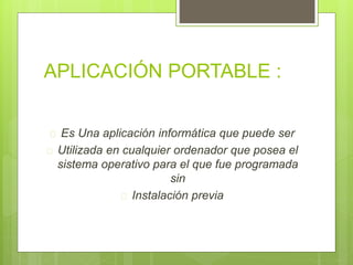 APLICACIÓN PORTABLE : 
 Es Una aplicación informática que puede ser 
 Utilizada en cualquier ordenador que posea el 
sistema operativo para el que fue programada 
sin 
 Instalación previa 
 