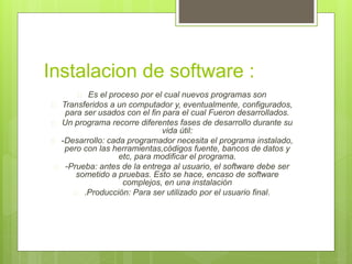 Instalacion de software : 
 Es el proceso por el cual nuevos programas son 
 Transferidos a un computador y, eventualmente, configurados, 
para ser usados con el fin para el cual Fueron desarrollados. 
 Un programa recorre diferentes fases de desarrollo durante su 
vida útil: 
 -Desarrollo: cada programador necesita el programa instalado, 
pero con las herramientas,códigos fuente, bancos de datos y 
etc, para modificar el programa. 
 -Prueba: antes de la entrega al usuario, el software debe ser 
sometido a pruebas. Esto se hace, encaso de software 
complejos, en una instalación 
 .Producción: Para ser utilizado por el usuario final. 
