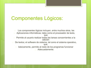 Componentes Lógicos: 
 Los componentes lógicos incluyen, entre muchos otros, las 
 Aplicaciones informáticas; tales como el procesador de texto, 
que 
 Permite al usuario realizar todas las tareas concernientes a la 
edición 
 De textos; el software de sistema, tal como el sistema operativo, 
que, 
 básicamente, permite al resto de los programas funcionar 
 Adecuadamente. 
 