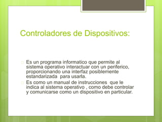 Controladores de Dispositivos: 
 Es un programa informatico que permite al 
sistema operativo interactuar con un periferico, 
proporcionando una interfaz posiblemente 
estandarizada para usarla. 
 Es como un manual de instrucciones que le 
indica al sistema operativo , como debe controlar 
y comunicarse como un dispositivo en particular. 
 