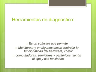 Herramientas de diagnostico: 
 Es un software que permite 
 Monitorear y en algunos casos controlar la 
funcionalidad del hardware, como: 
 computadoras, servidores y periféricos, según 
el tipo y sus funciones. 
 