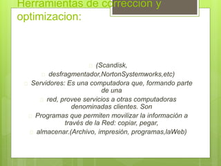 Herramientas de correccion y 
optimizacion: 
 (Scandisk, 
 desfragmentador,NortonSystemworks,etc) 
 Servidores: Es una computadora que, formando parte 
de una 
 red, provee servicios a otras computadoras 
denominadas clientes. Son 
 Programas que permiten movilizar la información a 
través de la Red: copiar, pegar, 
 almacenar.(Archivo, impresión, programas,laWeb) 
 