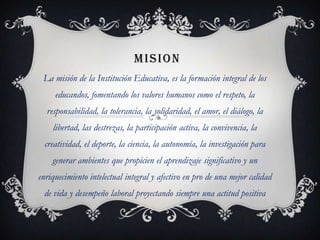 MISION
 La misión de la Institución Educativa, es la formación integral de los
     educandos, fomentando los valores humanos como el respeto, la
  responsabilidad, la tolerancia, la solidaridad, el amor, el diálogo, la
    libertad, las destrezas, la participación activa, la convivencia, la
  creatividad, el deporte, la ciencia, la autonomía, la investigación para
    generar ambientes que propicien el aprendizaje significativo y un
enriquecimiento intelectual integral y afectivo en pro de una mejor calidad
 de vida y desempeño laboral proyectando siempre una actitud positiva
 