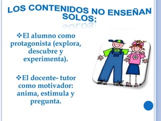 El alumno como
protagonista (explora,
descubre y
experimenta).
El docente- tutor
como motivador:
anima, estimula y
pregunta.
 