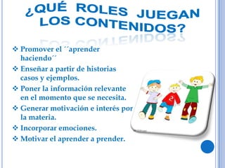  Promover el ´´aprender
haciendo´´
 Enseñar a partir de historias
casos y ejemplos.
 Poner la información relevante
en el momento que se necesita.
 Generar motivación e interés por
la materia.
 Incorporar emociones.
 Motivar el aprender a prender.
 