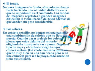  El fondo.
No uses imágenes de fondo, sólo colores planos.
Estás haciendo una actividad didáctica en la
que lo importante es el contenido. Los fondos
de imágenes repetidas o grandes imágenes
dificultan la visualización del texto además de
que añaden un peso considerable.
 Los colores.
Un consejo sencillo, no pongas en una pantalla
una combinación de colores que no llevarías
puesta. Cuando vayas a elegir los colores
piensa que estás delante del armario
eligiendo la ropa que te vas a poner. Según el
tipo de ropa y el contexto elegirás unos
colores u otros. (Un verde manzana quizá no
quede muy bien en una americana pero si en
una camiseta para ir a la playa, cada situación
tiene sus colores).
 