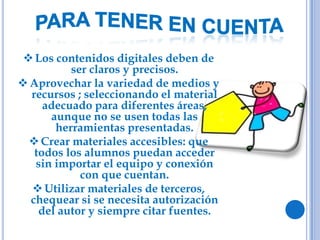 Los contenidos digitales deben de
ser claros y precisos.
Aprovechar la variedad de medios y
recursos ; seleccionando el material
adecuado para diferentes áreas,
aunque no se usen todas las
herramientas presentadas.
Crear materiales accesibles: que
todos los alumnos puedan acceder
sin importar el equipo y conexión
con que cuentan.
Utilizar materiales de terceros,
chequear si se necesita autorización
del autor y siempre citar fuentes.
 