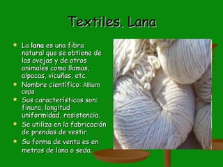 Textiles. Lana La  lana  es una fibra natural que se obtiene de las ovejas y de otros animales como llamas, alpacas, vicuñas, etc. Nombre científico:  Allium cepa  Sus características son:  finura, longitud uniformidad, resistencia. Se utiliza en la fabricación de prendas de vestir. Su forma de venta es en metros de lana o seda.   
