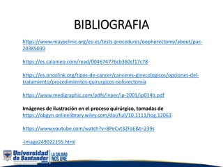 BIBLIOGRAFIA
https://www.mayoclinic.org/es-es/tests-procedures/oophorectomy/about/pac-
20385030
https://es.calameo.com/read/004674776cb360cf17c78
https://es.oncolink.org/tipos-de-cancer/canceres-ginecologicos/opciones-del-
tratamiento/procedimientos-quirurgicos-ooforectomia
https://www.medigraphic.com/pdfs/inper/ip-2001/ip014b.pdf
Imágenes de ilustración en el proceso quirúrgico, tomadas de
https://obgyn.onlinelibrary.wiley.com/doi/full/10.1111/tog.12063
https://www.youtube.com/watch?v=8PeCvt3ZFaE&t=239s
-image249022155.html
 