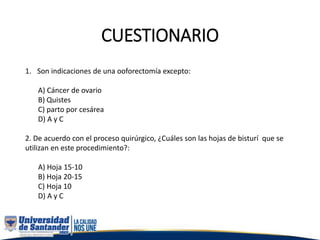 CUESTIONARIO
1. Son indicaciones de una ooforectomía excepto:
A) Cáncer de ovario
B) Quistes
C) parto por cesárea
D) A y C
2. De acuerdo con el proceso quirúrgico, ¿Cuáles son las hojas de bisturí que se
utilizan en este procedimiento?:
A) Hoja 15-10
B) Hoja 20-15
C) Hoja 10
D) A y C
 