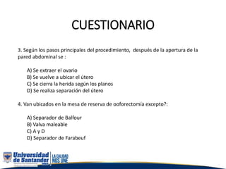 CUESTIONARIO
3. Según los pasos principales del procedimiento, después de la apertura de la
pared abdominal se :
A) Se extraer el ovario
B) Se vuelve a ubicar el útero
C) Se cierra la herida según los planos
D) Se realiza separación del útero
4. Van ubicados en la mesa de reserva de ooforectomía excepto?:
A) Separador de Balfour
B) Valva maleable
C) A y D
D) Separador de Farabeuf
 