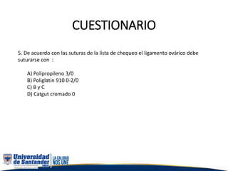 CUESTIONARIO
5. De acuerdo con las suturas de la lista de chequeo el ligamento ovárico debe
suturarse con :
A) Polipropileno 3/0
B) Poliglatin 910 0-2/0
C) B y C
D) Catgut cromado 0
 