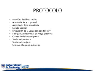 PROTOCOLO
• Posición: decúbito supino
• Anestesia: local o general
• Asepsia del área operatoria
• Lavado vaginal
• Evacuación de la vejiga con sonda Foley
• Se organizan las mesas de mayo y reserva
• Conteo inicial de compresas
• Se viste el paciente
• Se viste el cirujano
• Se ubica el equipo quirúrgico
 