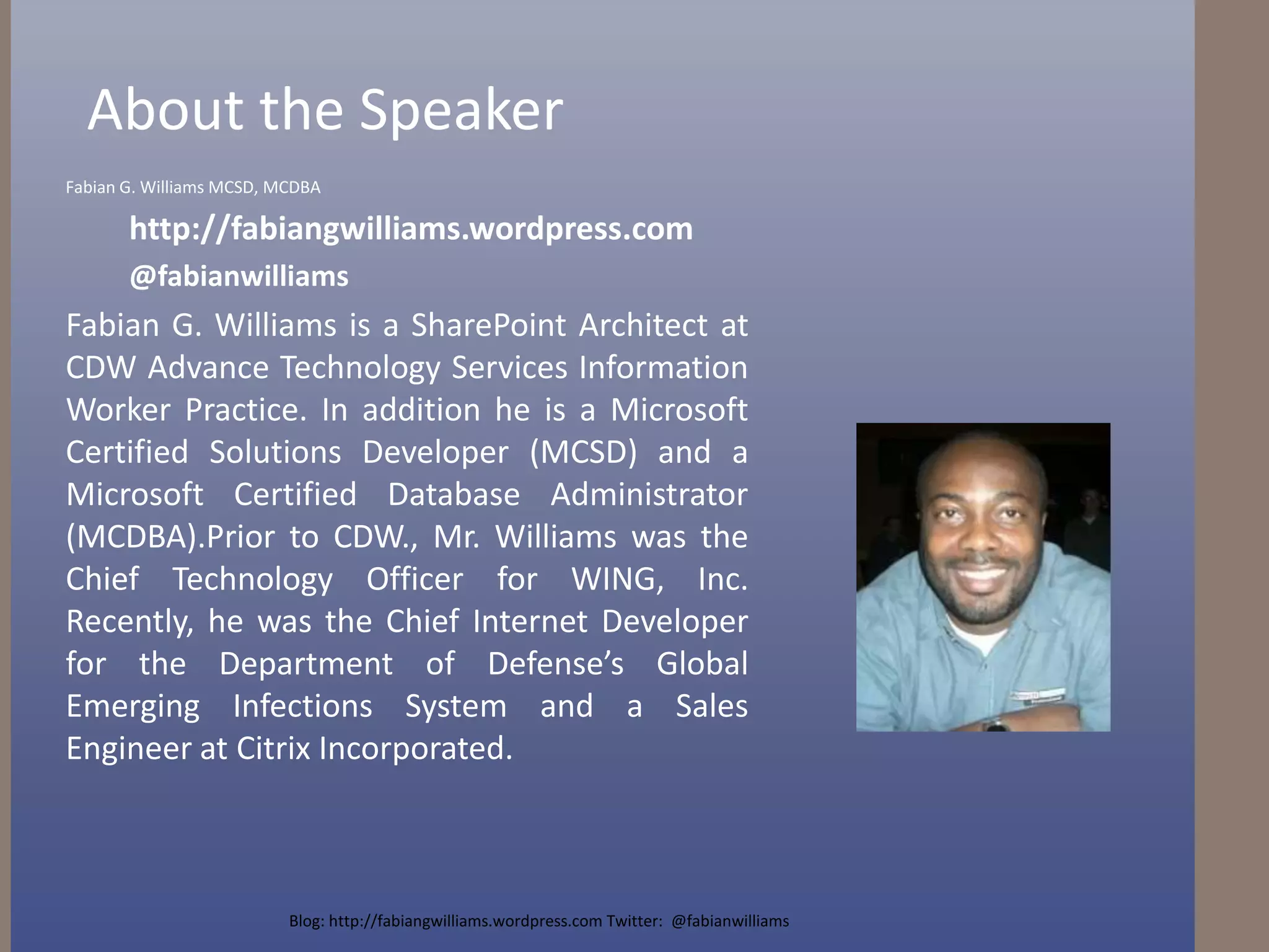 About the SpeakerFabian G. Williams MCSD, MCDBAhttp://fabiangwilliams.wordpress.com@fabianwilliamsFabian G. Williams is a SharePoint Architect at CDW Advance Technology Services Information Worker Practice. In addition he is a Microsoft Certified Solutions Developer (MCSD) and a  Microsoft Certified Database Administrator (MCDBA).Prior to CDW., Mr. Williams was the Chief Technology Officer for WING, Inc. Recently, he was the Chief Internet Developer for the Department of Defense’s Global Emerging Infections System and a Sales Engineer at Citrix Incorporated.Blog: http://fabiangwilliams.wordpress.com Twitter:  @fabianwilliams