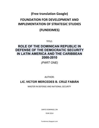 Fundeimes.blogspot.com
(Free translation Google)
FOUNDATION FOR DEVELOPMENT AND
IMPLEMENTATION OF STRATEGIC STUDIES
(FUNDEIMES)
TITLE:
ROLE OF THE DOMINICAN REPUBLIC IN
DEFENSE OF THE DEMOCRATIC SECURITY
IN LATIN AMERICA AND THE CARIBBEAN
2000-2010
(PART ONE)
AUTHOR:
LIC.VICTOR MERCEDES B. CRUZ FABIÁN
MASTER IN DEFENSE AND NATIONAL SECURITY
SANTO DOMINGO, DN
YEAR 2014
 