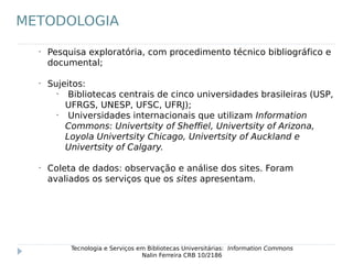 •
Pesquisa exploratória, com procedimento técnico bibliográfico e
documental;
•
Sujeitos:
•
Bibliotecas centrais de cinco universidades brasileiras (USP,
UFRGS, UNESP, UFSC, UFRJ);
•
Universidades internacionais que utilizam Information
Commons: Univertsity of Sheffiel, Univertsity of Arizona,
Loyola Univertsity Chicago, Univertsity of Auckland e
Univertsity of Calgary.
•
Coleta de dados: observação e análise dos sites. Foram
avaliados os serviços que os sites apresentam.
Tecnologia e Serviços em Bibliotecas Universitárias: Information Commons
Nalin Ferreira CRB 10/2186
METODOLOGIA
 