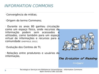 •
Convergência de mídias;
•
Origem do termo Commons;
•
Durante os anos 80 ganhou circulação
como um espaço físico, onde recursos de
informação podem sem acessados e
utilizados, como também para um espaço
virtual de informações e recursos para a
comunidade (SHEFFIELD, 2012);
•
Evolução dos Centros de TI;
•
Relações entre produtores e usuários da
informação,
Tecnologia e Serviços em Bibliotecas Universitárias: Information Commons
Nalin Ferreira CRB 10/2186
INFORMATION COMMONS
 