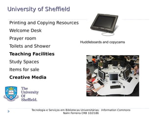University of SheffieldUniversity of Sheffield
Printing and Copying Resources
Welcome Desk
Prayer room
Toilets and Shower
Teaching Facilities
Study Spaces
Items for sale
Creative Media
Tecnologia e Serviços em Bibliotecas Universitárias: Information Commons
Nalin Ferreira CRB 10/2186
Huddleboards and copycams
 