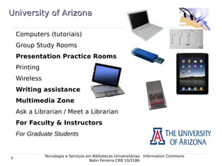 University of ArizonaUniversity of Arizona
Computers (tutoriais)
Group Study Rooms
Presentation Practice Rooms
Printing
Wireless
Writing assistance
Multimedia Zone
Ask a Librarian / Meet a Librarian
For Faculty & Instructors
For Graduate Students
Tecnologia e Serviços em Bibliotecas Universitárias: Information Commons
Nalin Ferreira CRB 10/2186
 