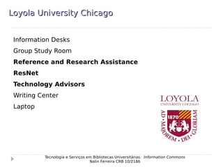 Loyola University ChicagoLoyola University Chicago
Information Desks
Group Study Room
Reference and Research Assistance
ResNet
Technology Advisors
Writing Center
Laptop
Tecnologia e Serviços em Bibliotecas Universitárias: Information Commons
Nalin Ferreira CRB 10/2186
 