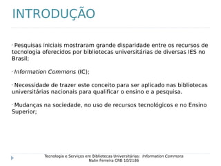 •
Pesquisas iniciais mostraram grande disparidade entre os recursos de
tecnologia oferecidos por bibliotecas universitárias de diversas IES no
Brasil;
•
Information Commons (IC);
•
Necessidade de trazer este conceito para ser aplicado nas bibliotecas
universitárias nacionais para qualificar o ensino e a pesquisa.
•
Mudanças na sociedade, no uso de recursos tecnológicos e no Ensino
Superior;
Tecnologia e Serviços em Bibliotecas Universitárias: Information Commons
Nalin Ferreira CRB 10/2186
INTRODUÇÃO
 