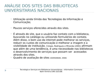 •
Utilização ainda tímida das Tecnologias da Informação e
Comunicação;
•
Poucos serviços oferecidos através dos sites.
•
É através do site, que o usuário faz contato com a biblioteca,
buscando no catálogo ou utilizando formulários de contato.
Além disso, o bom uso da internet pode melhorar os serviços,
reduzir os custos de comunicação e melhorar a imagem e a
visibilidade de instituição. Crespo, Rodrigues e Miranda (2001) afirmam
que além de uma tendência, é uma necessidade nas bibliotecas
o desenvolvimento de serviços que possam ser acessados
através dos sites.
•
Quadro de avaliação de sites (DZIEKANIAK, 2006)
Tecnologia e Serviços em Bibliotecas Universitárias: Information Commons
Nalin Ferreira CRB 10/2186
ANÁLISE DOS SITES DAS BIBLIOTECAS
UNIVERSITARIAS NACIONAIS
 