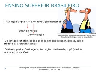 •
Revolução Digital (3º e 4º Revolução Industrial)
Tecnologia e Serviços em Bibliotecas Universitárias: Information Commons
Nalin Ferreira CRB 10/2186
ENSINO SUPERIOR BRASILEIRO
Tecno-científica
Comunicação
•
Bibliotecas refletem as sociedades em que estão inseridas, são o
produto das relações sociais;
•
Ensino superior: Ensinagem, formação continuada, tripé (ensino,
pesquisa, extensão);
 