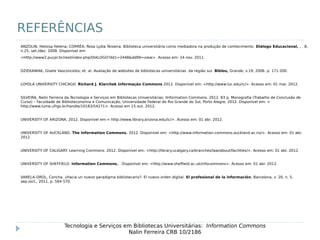 REFERÊNCIAS
Tecnologia e Serviços em Bibliotecas Universitárias: Information Commons
Nalin Ferreira CRB 10/2186
ANZOLIN, Heloisa Helena; CORRÊA, Rosa Lydia Teixeira. Biblioteca universitária como mediadora na produção de conhecimento. Diálogo Educacional, , . 8,
n.25, set./dez. 2008. Disponível em:
<Http://www2.pucpr.br/reol/index.php/DIALOGO?dd1=2448&dd99=view>. Acesso em: 24 nov. 2011.
DZIEKANIAK, Gisele Vasconcelos; et. al. Avaliação de websites de bibliotecas universitárias da região sul. Biblos, Grande, v.19, 2006. p. 171-200.
LOYOLA UNIVERSITY CHICAGO. Richard J. Klarchek Informação Commons.2012. Disponível em: <http://www.luc.edu/ic/>. Acesso em: 01 mar. 2012.
SILVEIRA, Nalin Ferreira da.Tecnologia e Serviços em Bibliotecas Universitárias: lInformation Commons. 2012. 83 p. Monografia (Trabalho de Conclusão de
Curso) – Faculdade de Biblioteconomia e Comunicação, Universidade Federal do Rio Grande do Sul, Porto Alegre, 2012. Disponível em: <
http://www.lume.ufrgs.br/handle/10183/54271>. Acesso em 15 out. 2012.
UNIVERSITY OF ARIZONA. 2012. Disponível em:< http://www.library.arizona.edu/ic/>. Acesso em: 01 abr. 2012.
UNIVERSITY OF AUCKLAND. The Information Commons. 2012. Disponível em: <http://www.information-commons.auckland.ac.nz/>. Acesso em: 01 abr.
2012.
UNIVERSITY OF CALIGARY. Learning Commons. 2012. Disponível em: <http://library.ucalgary.ca/branches/law/about/facilities/>. Acesso em: 01 abr. 2012.
UNIVERSITY OF SHEFFIELD. Information Commons. . Disponível em: <http://www.sheffield.ac.uk/infocommons>. Acesso em: 01 abr. 2012.
VARELA-OROL, Concha. ¿Hacia un nuevo paradigma bibliotecario?: El nuevo orden digital. El profesional de la información, Barcelona, v. 20, n. 5,
sep./oct., 2011, p. 564-570.
 