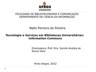 FACULDADE DE BIBLIOTECONOMIA E COMUNICAÇÃO
DEPARTAMENTO DE CIÊNCIA DA INFORMAÇÃO
Tecnologia e Serviços em Bibliotecas Universitárias:
Information Commons
Orientadora: Prof. Dra. Samile Andréa de
Souza Vanz
Nalin Ferreira da Silveira
Porto Alegre, 2012
 