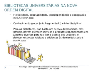 •
Flexibilidade, adaptabilidade, interdependência e cooperação
(ANZOLIN; CORRÊA, 2008).
•
Conhecimento global (não fragmentado) e interdisciplinar;
•
Para as bibliotecas, não basta um acervo diferenciado, elas
também devem oferecer serviços e produtos especializados em
suportes diversos para facilitar o acesso dos usuários, e
oferecer respostas rápidas e eficientes às demandas sociais
(SILVEIRA, 2012).
Tecnologia e Serviços em Bibliotecas Universitárias: Information Commons
Nalin Ferreira CRB 10/2186
BIBLIOTECAS UNIVERSITÁRIAS NA NOVA
ORDEM DIGITAL
 