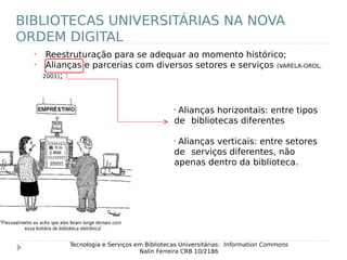 •
Reestruturação para se adequar ao momento histórico;
•
Alianças e parcerias com diversos setores e serviços (VARELA-OROL,
2001);
Tecnologia e Serviços em Bibliotecas Universitárias: Information Commons
Nalin Ferreira CRB 10/2186
BIBLIOTECAS UNIVERSITÁRIAS NA NOVA
ORDEM DIGITAL
•
Alianças horizontais: entre tipos
de bibliotecas diferentes
•
Alianças verticais: entre setores
de serviços diferentes, não
apenas dentro da biblioteca.
 