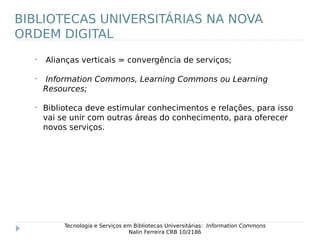 •
Alianças verticais = convergência de serviços;
•
Information Commons, Learning Commons ou Learning
Resources;
•
Biblioteca deve estimular conhecimentos e relações, para isso
vai se unir com outras áreas do conhecimento, para oferecer
novos serviços.
Tecnologia e Serviços em Bibliotecas Universitárias: Information Commons
Nalin Ferreira CRB 10/2186
BIBLIOTECAS UNIVERSITÁRIAS NA NOVA
ORDEM DIGITAL
 