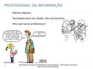 •
Nativos digitais;
•
Tecnologia deve ser aliada, não concorrente.
•
Para quê serve a biblioteca?
Tecnologia e Serviços em Bibliotecas Universitárias: Information Commons
Nalin Ferreira CRB 10/2186
PROFISSIONAL DA INFORMAÇÃO
 