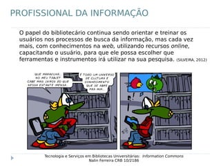 O papel do bibliotecário continua sendo orientar e treinar os
usuários nos processos de busca da informação, mas cada vez
mais, com conhecimentos na web, utilizando recursos online,
capacitando o usuário, para que ele possa escolher que
ferramentas e instrumentos irá utilizar na sua pesquisa. (SILVEIRA, 2012)
Tecnologia e Serviços em Bibliotecas Universitárias: Information Commons
Nalin Ferreira CRB 10/2186
PROFISSIONAL DA INFORMAÇÃO
 