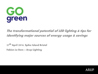 The transformational potential of LED lighting & tips for
identifying major sources of energy usage & savings
27th April 2016, Spike Island Bristol
Fabien Le Dem – Arup Lighting
 