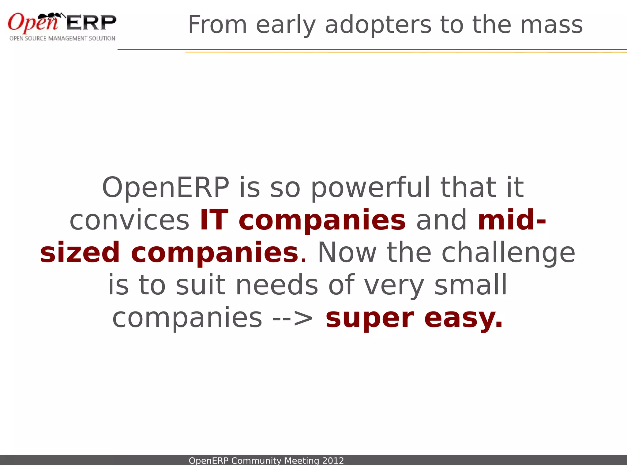 From early adopters to the mass




    OpenERP is so powerful that it
  convices IT companies and mid-
sized companies. Now the challenge
    is to suit needs of very small
     companies --> super easy.



Nom du fichier – à compléter   OpenERP Community Meeting 2012
 