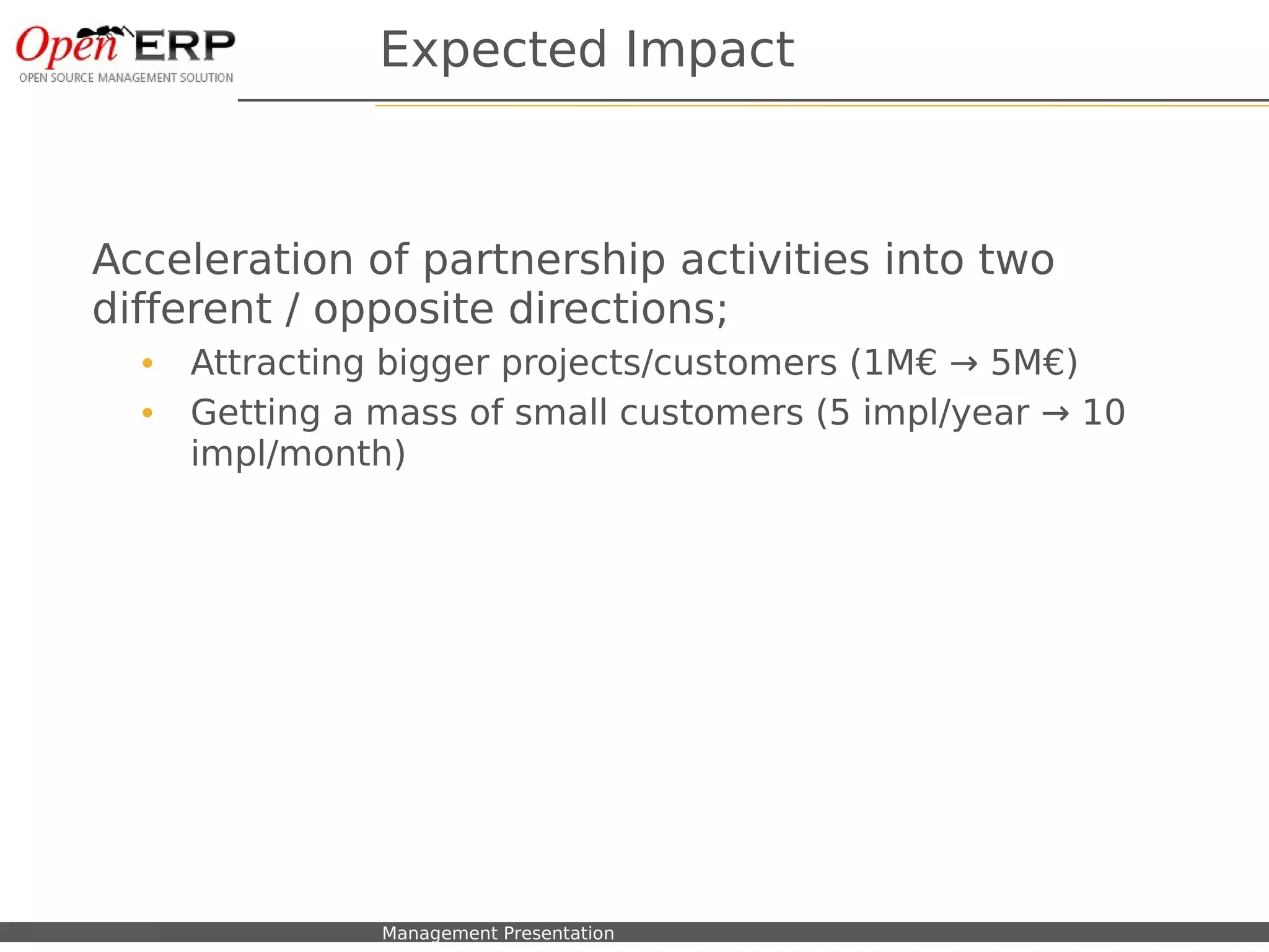 Expected Impact



Acceleration of partnership activities into two
different / opposite directions;
     •    Attracting bigger projects/customers (1M€ → 5M€)
     •    Getting a mass of small customers (5 impl/year → 10
          impl/month)




Nom du fichier – à compléter   Management Presentation
 