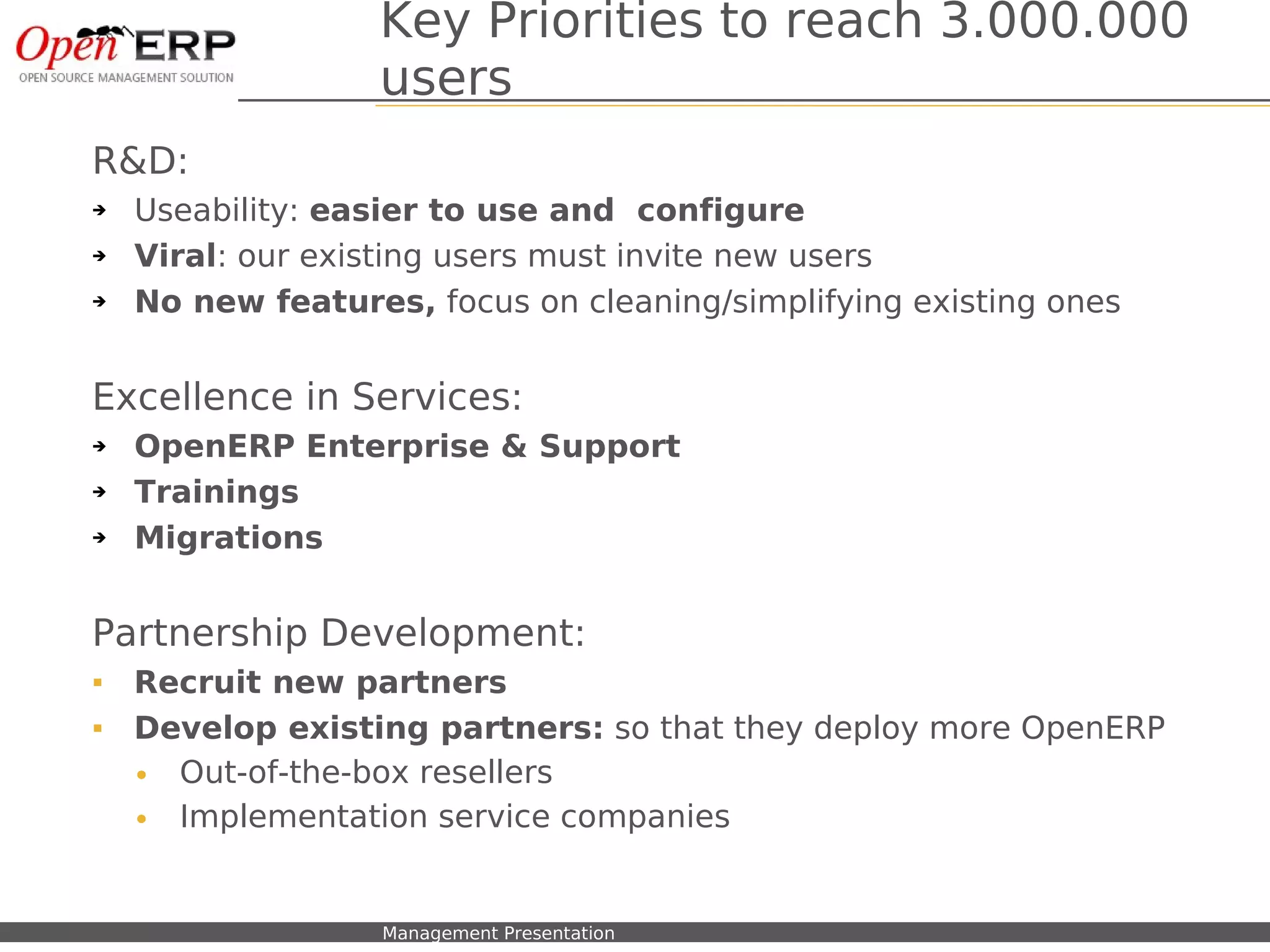 Key Priorities to reach 3.000.000
                               users
R&D:
➔   Useability: easier to use and configure
➔   Viral: our existing users must invite new users
➔   No new features, focus on cleaning/simplifying existing ones


Excellence in Services:
➔   OpenERP Enterprise & Support
➔   Trainings
➔   Migrations


Partnership Development:
   Recruit new partners
   Develop existing partners: so that they deploy more OpenERP
    • Out-of-the-box resellers
    • Implementation service companies


Nom du fichier – à compléter   Management Presentation
 