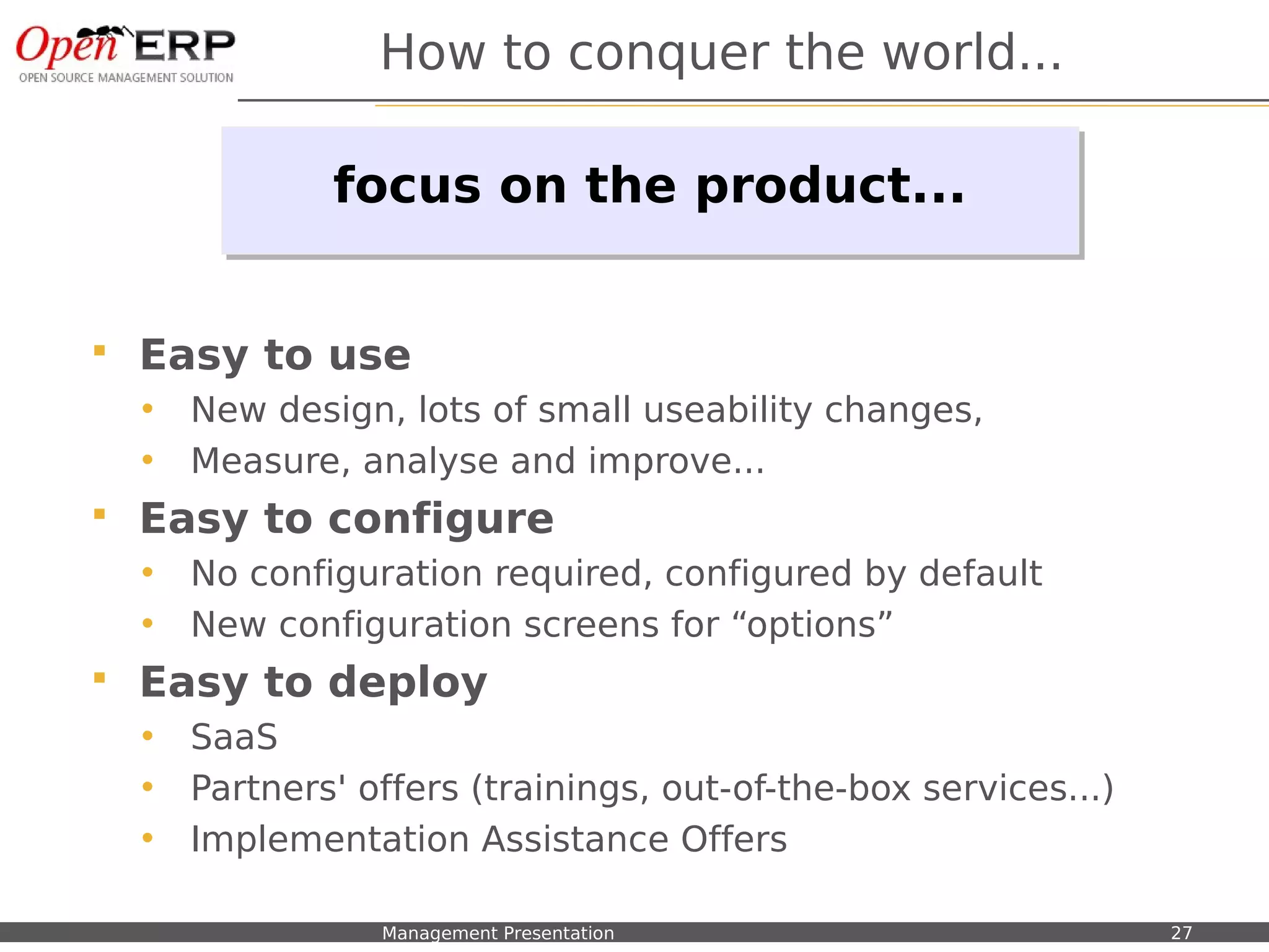 How to conquer the world...

                          focus on the product...
                          focus on the product...


    Easy to use
     •    New design, lots of small useability changes,
     •    Measure, analyse and improve...
    Easy to configure
     •    No configuration required, configured by default
     •    New configuration screens for “options”
    Easy to deploy
     •    SaaS
     •    Partners' offers (trainings, out-of-the-box services...)
     •    Implementation Assistance Offers

Nom du fichier – à compléter   Management Presentation               27
 